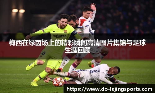 梅西在绿茵场上的精彩瞬间高清图片集锦与足球生涯回顾