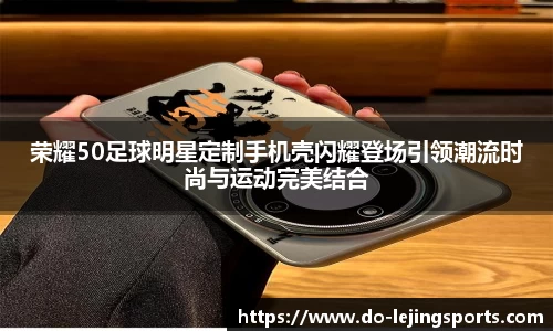 荣耀50足球明星定制手机壳闪耀登场引领潮流时尚与运动完美结合